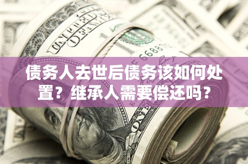 武汉债务人去世后债务该如何处置？继承人需要偿还吗？