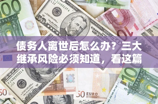 武汉债务人离世后怎么办？三大继承风险必须知道，看这篇就够了